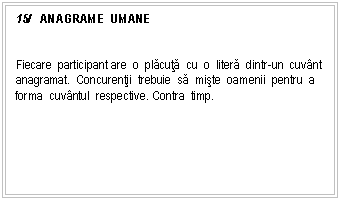 Text Box: 15/ ANAGRAME UMANE


Fiecare participant are o placuta cu o litera dintr-un cuvnt anagramat. Concurentii trebuie sa miste oamenii pentru a forma cuvntul respective. Contra timp.

